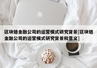 区块链金融公司的运营模式研究背景[区块链金融公司的运营模式研究背景和意义]